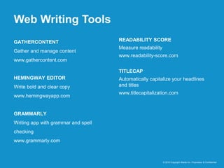 Web Writing Tools
© 2016 Copyright iMedia Inc. Proprietary & Confidential
GATHERCONTENT
Gather and manage content
www.gathercontent.com
HEMINGWAY EDITOR
Write bold and clear copy
www.hemingwayapp.com
GRAMMARLY
Writing app with grammar and spell
checking
www.grammarly.com
READABILITY SCORE
Measure readability
www.readability-score.com
TITLECAP
Automatically capitalize your headlines
and titles
www.titlecapitalization.com
 