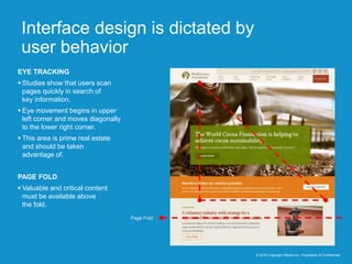 Interface design is dictated by
user behavior
© 2016 Copyright iMedia Inc. Proprietary & Confidential
EYE TRACKING
 Studies show that users scan
pages quickly in search of
key information.
 Eye movement begins in upper
left corner and moves diagonally
to the lower right corner.
 This area is prime real estate
and should be taken
advantage of.
PAGE FOLD
 Valuable and critical content
must be available above
the fold.
Page Fold
 