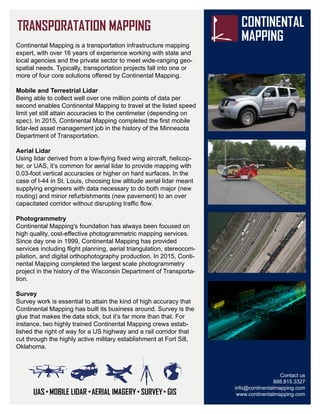 Contact us
888.815.3327
info@continentalmapping.com
www.continentalmapping.com
Continental Mapping is a transportation infrastructure mapping
expert, with over 16 years of experience working with state and
local agencies and the private sector to meet wide-ranging geo-
spatial needs. Typically, transportation projects fall into one or
more of four core solutions offered by Continental Mapping.
Mobile and Terrestrial Lidar
Being able to collect well over one million points of data per
second enables Continental Mapping to travel at the listed speed
limit yet still attain accuracies to the centimeter (depending on
spec). In 2015, Continental Mapping completed the first mobile
lidar-led asset management job in the history of the Minnesota
Department of Transportation.
Aerial Lidar
Using lidar derived from a low-flying fixed wing aircraft, helicop-
ter, or UAS, it’s common for aerial lidar to provide mapping with
0.03-foot vertical accuracies or higher on hard surfaces. In the
case of I-44 in St. Louis, choosing low altitude aerial lidar meant
supplying engineers with data necessary to do both major (new
routing) and minor refurbishments (new pavement) to an over
capacitated corridor without disrupting traffic flow.
Photogrammetry
Continental Mapping's foundation has always been focused on
high quality, cost-effective photogrammetric mapping services.
Since day one in 1999, Continental Mapping has provided
services including flight planning, aerial triangulation, stereocom-
pilation, and digital orthophotography production. In 2015, Conti-
nental Mapping completed the largest scale photogrammetry
project in the history of the Wisconsin Department of Transporta-
tion.
Survey
Survey work is essential to attain the kind of high accuracy that
Continental Mapping has built its business around. Survey is the
glue that makes the data stick, but it’s far more than that. For
instance, two highly trained Continental Mapping crews estab-
lished the right of way for a US highway and a rail corridor that
cut through the highly active military establishment at Fort Sill,
Oklahoma.
 