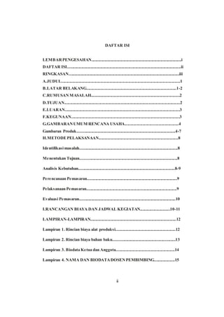DAFTAR ISI
LEMBARPENGESAHAN.......................................................................................i
DAFTAR ISI..............................................................................................................ii
RINGKASAN...........................................................................................................iii
A.JUDUL...................................................................................................................1
B.LATAR BELAKANG.......................................................................................1-2
C.RUMUSAN MASALAH......................................................................................2
D.TUJUAN................................................................................................................2
E.LUARAN...............................................................................................................3
F.KEGUNAAN.........................................................................................................3
G.GAMBARANUMUM RENCANA USAHA....................................................4
Gambaran Produk...............................................................................................4-7
H.METODEPELAKSANAAN.............................................................................8
Identifikasi masalah...............................................................................................8
Menentukan Tujuan..............................................................................................8
Analisis Kebutuhan.............................................................................................8-9
Perencanaan Pemasaran.......................................................................................9
Pelaksanaan Pemasaran.......................................................................................9
Evaluasi Pemasaran.............................................................................................10
I.RANCANGAN BIAYA DAN JADWAL KEGIATAN.............................10-11
LAMPIRAN-LAMPIRAN...................................................................................12
Lampiran 1. Rincian biaya alat produksi..........................................................12
Lampiran 2. Rincian biaya bahan baku............................................................13
Lampiran 3. Biodata Ketua dan Anggota.........................................................14
Lampiran 4. NAMA DAN BIODATADOSENPEMBIMBING....................15
ii
 
