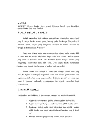 A. JUDUL
“GEBUTE” (Geblek Bumbu Sate) Inovasi Makanan Daerah yang Dipadukan
dengan Bumbu Sate yang Familiar
B. LATAR BELAKANG MASALAH
Geblek merupakan jenis makanan yang di buat menggunakan tepung kanji
yang di campur bumbu seperti garam, bawang putih, dan kelapa. Masyarakat di
Indonesia belum banyak yang mengetahui makanan ini karena makanan ini
terdapat di daerah sekitar Wonosobo.
Salah satu peluang usaha yang menguntungkan adalah usaha cemilan. Hal
ini dapat kita lihat bahwa masyarakat sangat suka akan cemilan. Namun cemilan
yang aman di konsumsi masih sulit ditemukan karena banyak cemilan yang
mengandung bahan-bahan yang tidak sehat. Oleh karena itu,kita menciptakan
cemilan yang higienis dan harganya terjangkau bagi masyarakat.
Geblek bumbu sate merupakan solusi tepat sebagai cemilan baru yang
enak dan higienis di kalangan masyarakat. Selain enak rasanya geblek bumbu sate
dapat menambah selera orang yang memakan. Selain itu geblek bumbu sate juga
dapat di konsumsi anak-anak, remaja,dewasa dan seluruh masyarakat dapat
menikmatinya.
C. RUMUSAN MASALAH
Berdasarkan latar belakang di atas, rumusan masalah nya adalah di bawah ini.
1. Bagaimana cara membuat produk cemilan geblek bumbu sate?
2. Bagaimana mengembangkan produk cemilan geblek bumbu sate?
3. Bagaimana strategi usaha yang diterapkan agar produk cemilan
geblek bumbu sate dapat menjadi alternatif cemilan yang di kenal
luas?
4. Apa saja hambatan yang dihadapi selama proses produksi?
 