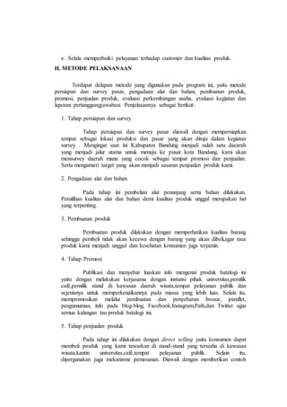 e. Selalu memperbaiki pelayanan terhadap customer dan kualitas produk.
H. METODE PELAKSANAAN
Terdapat delapan metode yang digunakan pada program ini, yaitu metode
persiapan dan survey pasar, pengadaan alat dan bahan, pembuatan produk,
promosi, penjualan produk, evaluasi perkembangan usaha, evaluasi kegiatan dan
laporan pertanggungjawaban. Penjelasannya sebagai berikut:
1. Tahap persiapan dan survey
Tahap persiapan dan survey pasar diawali dengan mempersiapkan
tempat sebagai lokasi produksi dan pasar yang akan dituju dalam kegiatan
survey . Mengingat saat ini Kabupaten Bandung menjadi salah satu daearah
yang menjadi jalur utama untuk menuju ke pusat kota Bandung, kami akan
mensurvey daerah mana yang cocok sebagai tempat promosi dan penjualan.
Serta mengamati target yang akan menjadi sasaran penjualan produk kami.
2. Pengadaan alat dan bahan
Pada tahap ini pembelian alat penunjang serta bahan dilakukan.
Pemilihan kualitas alat dan bahan demi kualitas produk unggul merupakan hal
yang terpenting.
3. Pembuatan produk
Pembuatan produk dilakukan dengan memperhatikan kualitas barang
sehingga pembeli tidak akan kecewa dengan barang yang akan dibeli,agar rasa
produk kami menjadi unggul dan kesehatan konsumen juga terjamin.
4. Tahap Promosi
Publikasi dan menyebar luaskan info mengenai produk batalogi ini
yaitu dengan melakukan kerjasama dengan instansi pihak universitas,pemilik
café,pemilik stand di kawasan daerah wisata,tempat pelayanan publik dan
sejenisnya untuk memperkenalkannya pada massa yang lebih luas. Selain itu,
mempromosikan melalui pembuatan dan penyebaran brosur, pamflet,
pengumuman, info pada blog-blog, Facebook,Instagram,Path,dan Twitter agar
semua kalangan tau produk batalogi ini.
5. Tahap penjualan produk
Pada tahap ini dilakukan dengan direct selling yaitu konsumen dapat
membeli produk yang kami tawarkan di stand-stand yang tersedia di kawasan
wisata,kantin universitas,café,tempat pelayanan publik. Selain itu,
dipergunakan juga mekanisme pemesanan. Diawali dengan memberikan contoh
 