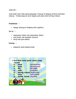 SOALAN :
Anda sudah lama tidak pulang menjenguk keluarga di kampung lantaran kesibukan
bekerja. Tuliskan sepucuk surat kepada ayah anda untuk bertanya khabar.
Pendahuluan :
 semoga keluarga di kampung sihat sejahtera
Isi-isi :
 menanyakan khabar dan menyatakan khabar
 kata bonda, kaki ayahanda terseliuh
 harap kaki ayah sembuh
Penutup :
 sampaikan salam kepada bonda
 