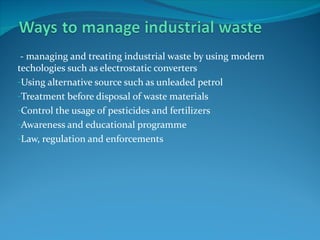 - managing and treating industrial waste by using modern
techologies such as electrostatic converters
-Using alternative source such as unleaded petrol
-Treatment before disposal of waste materials
-Control the usage of pesticides and fertilizers
-Awareness and educational programme
-Law, regulation and enforcements
 