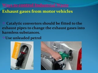 Ways to control Industrial Waste
Exhaust gases from motor vehicles

 Catalytic converters should be fitted to the
exhaust pipes to change the exhaust gases into
harmless substances.
Use unleaded petrol
 