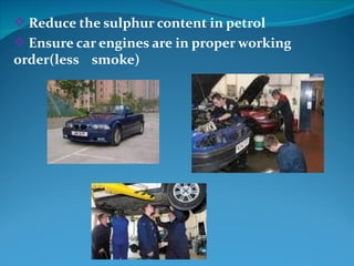  Reduce the sulphur content in petrol
 Ensure car engines are in proper working
order(less smoke)
 