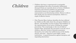 Children
• Children who have a supernatural or sociopathic
understanding of the rules of normality deliberately
disregard them are typically shown in horror. Children’s
innocence and virtuous qualities are generically
subverted in horror as we expect children to be
represented as non-threatening entities. Horror is able to
force doubt into our natural assumptions, which is a
staple of effective horror.
• Film Theorist Mary Jackson identifies the fear inflicted
by children in She talks about the sub-genre 'Children as
Horror', and identifies our fear of these 'Evil Children' as
the representation of our terror of failing the younger
generation: ‘Not surprisingly, in the run of child-as-
monster films, frequently the real point is not the evil of
children, often the victims of demonic possession
themselves, but rather the ineffectiveness of the family,
church, and state – America’s most highly valued
institutions – to guard themselves against deception and
impending destruction.’
 