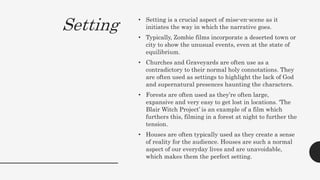 Setting • Setting is a crucial aspect of mise-en-scene as it
initiates the way in which the narrative goes.
• Typically, Zombie films incorporate a deserted town or
city to show the unusual events, even at the state of
equilibrium.
• Churches and Graveyards are often use as a
contradictory to their normal holy connotations. They
are often used as settings to highlight the lack of God
and supernatural presences haunting the characters.
• Forests are often used as they’re often large,
expansive and very easy to get lost in locations. ‘The
Blair Witch Project’ is an example of a film which
furthers this, filming in a forest at night to further the
tension.
• Houses are often typically used as they create a sense
of reality for the audience. Houses are such a normal
aspect of our everyday lives and are unavoidable,
which makes them the perfect setting.
 