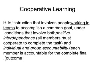 Cooperative Learning It  is instruction that involves people  working in teams  to accomplish a common goal, under conditions that involve both  positive interdependence  (all members must cooperate to complete the task) and  individual and group accountability  (each member is accountable for the complete final outcome). 