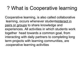 What is Cooperative learning ? Cooperative learning, is also called collaborative learning, occurs whenever students  interact in pairs or groups  to share knowledge and experiences. All activities in which students work together  head towards a common goal, from interacting with daily partners to completing long term projects with learning communities, are cooperative learning activities. 