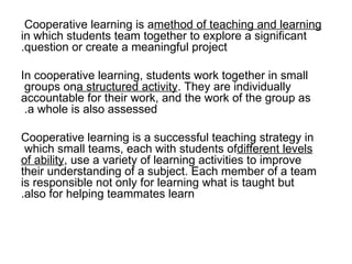 Cooperative learning is a  method of teaching and learning  in which students team together to explore a significant question or create a meaningful project. In cooperative learning, students work together in small groups on  a structured activity . They are individually accountable for their work, and the work of the group as a whole is also assessed.  Cooperative learning is a successful teaching strategy in which small teams, each with students of  different levels of ability , use a variety of learning activities to improve their understanding of a subject. Each member of a team is responsible not only for learning what is taught but also for helping teammates learn. 