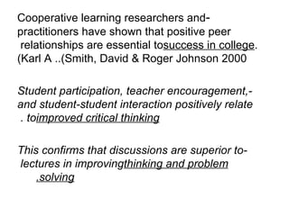 - Cooperative learning researchers and practitioners have shown that positive peer relationships are essential to  success in college . (Karl A .  Smith, David & Roger Johnson 2000). -Student participation, teacher encouragement, and student - student interaction positively relate to  improved critical thinking .  -This confirms that discussions are superior to lectures in improving  thinking and problem solving.       