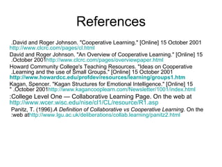 References David and Roger Johnson. &quot;Cooperative Learning.&quot; [Online] 15 October 2001.  http://www.clcrc.com/pages/cl.html David and Roger Johnson. &quot;An Overview of Cooperative Learning.&quot; [Online] 15 October 2001.  http://www.clcrc.com/pages/overviewpaper.html Howard Community College's Teaching Resources. &quot;Ideas on Cooperative Learning and the use of Small Groups.&quot; [Online] 15 October 2001.   http://www.howardcc.edu/profdev/resources/learning/groups1.htm Kagan, Spencer. &quot;Kagan Structures for Emotional Intelligence.&quot; [Online] 15 October 2001. &quot; http://www.kagancooplearn.com/Newsletter/1001/index.html College Level One — Collaborative Learning Page. On the web at: http://www.wcer.wisc.edu/nise/cl1/CL/resource/R1.asp Panitz, T. (1996).  A Definition of Collaborative vs Cooperative Learning.  On the web at:  http://www.lgu.ac.uk/deliberations/collab.learning/panitz2.html 