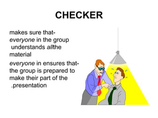 CHECKER -makes sure that  everyone  in the group understands  all  the material -ensures that  everyone  in the group is prepared to make their part of the presentation.  