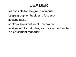 LEADER -responsible for the groups output -keeps group ‘on track’ and focused -assigns tasks -controls the direction of  the project -assigns additional roles, such as ‘experimenter’ or ‘equipment manager’ 