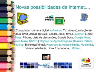 Novas possibilidades da internet.... Computador, câmera digital,  softwares , TV,   vídeos(produção de vídeo), DVD, Jornal, Revista,  celular, rádio, filmes,  Internet , E-mail,  Blogs , Fóruns, Lista de discussões, Google Docs,  Google  Maps ,  Movie  Make ,  RIVED  (  Objetos de Aprendizagem ),  Domínio Público ,  Youtube , Biblioteca Virtual,  Recursos da Acessibilidade ,  Multimídia , Videoconferência, Linux Educacional,  Mídias... 