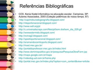 Referências Bibliográficas COX, Kenia Kodel.Informática na educação escolar. Campinas, SP: Autores Associados, 2003 (Coleção polêmicas do nosso tempo, 87) http://capimdouradogeografia.blogspot.com/   http://nteportonacional.blogspot.com/ http://www.wdl.org/pt http://c.universalscraps.com/files/pt/bom.dia/bom_dia_029.gif   http://wwwestermelo.blogspot.com/   http://evinag2.blogspot.com/   http://spedreportonacional.blogspot.com/ http://ensinandocomticporto.blogspot.com/   http://rived.mec.gov.br/   http://portaldoprofessor.mec.gov.br/index.html   http://www.dominiopublico.gov.br/pesquisa/PesquisaObraForm.jsp http://maps.google.com.br/maps   http://videolog.uol.com.br/home.php   http://portal.mec.gov.br/index.php?option=com_content&view=article&id=13156&Itemid=271   