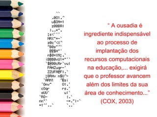 “  A ousadia é ingrediente indispensável ao processo de implantação dos recursos computacionais na educação,... exigirá que o professor avancem além dos limites da sua área de conhecimento...” (COX, 2003) 