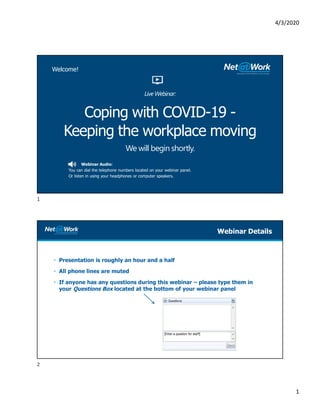 4/3/2020
1
Webinar Audio:
You can dial the telephone numbers located on your webinar panel.
Or listen in using your headphones or computer speakers.
Coping with COVID-19 -
Keeping the workplace moving
We will begin shortly.
Welcome!
Live Webinar:
• Presentation is roughly an hour and a half
• All phone lines are muted
• If anyone has any questions during this webinar – please type them in
your Questions Box located at the bottom of your webinar panel
Webinar Details
1
2
 