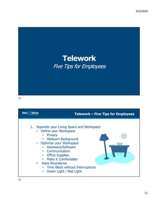 4/3/2020
11
Telework
Five Tips for Employees
Telework – Five Tips for Employees
1. Separate your Living Space and Workspace
• Define your Workspace
• Privacy
• Webcam Background
• Optimize your Workspace
• Hardware/Software
• Communication
• Office Supplies
• Make it Comfortable!
• Have Boundaries
• Time Block without Interruptions
• Green Light / Red Light
21
22
 