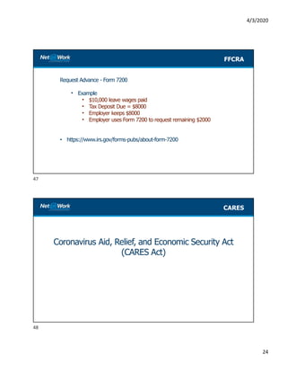 4/3/2020
24
Request Advance - Form 7200
• Example
• $10,000 leave wages paid
• Tax Deposit Due = $8000
• Employer keeps $8000
• Employer uses Form 7200 to request remaining $2000
• https://www.irs.gov/forms-pubs/about-form-7200
FFCRA
Coronavirus Aid, Relief, and Economic Security Act
(CARES Act)
CARES
47
48
 