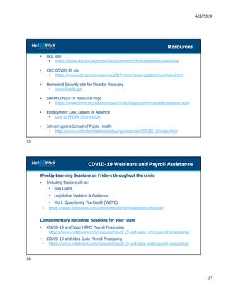 4/3/2020
37
Resources
• DOL site
• https://www.dol.gov/agencies/whd/pandemic/ffcra-employee-paid-leave
• CDC COVID-19 site
• https://www.cdc.gov/coronavirus/2019-ncov/cases-updates/summary.html
• Homeland Security site for Disaster Recovery
• www.Ready.gov
• SHRM COVID-19 Resource Page
• https://www.shrm.org/ResourcesAndTools/Pages/communicable-diseases.aspx
• Employment Law, Leaves of Absence
• Link to FFCRA Information
• Johns Hopkins School of Public Health
• http://www.centerforhealthsecurity.org/resources/COVID-19/index.html
COVID-19 Webinars and Payroll Assistance
Weekly Learning Sessions on Fridays throughout the crisis
• Including topics such as:
• SBA Loans
• Legislative Updates & Guidance
• Work Opportunity Tax Credit (WOTC)
• https://www.netatwork.com/online-emails/hrms-webinar-schedule/
Complimentary Recorded Sessions for your team
• COVID-19 and Sage HRMS Payroll Processing
• https://www.netatwork.com/resource/covid-19-and-sage-hrms-payroll-processing/
• COVID-19 and Abra Suite Payroll Processing
• https://www.netatwork.com/resource/covid-19-and-abra-suite-payroll-processing/
73
74
 