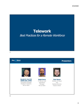 4/3/2020
4
Telework
Best Practices for a Remote Workforce
Harold G. Ford III
SHRM-SCP, SPHR
Consulting Manager
Employer Solutions
Net at Work
Presenters
Tyler Bower
Director of Cloud
and
Hosting Services
Cloud at Work
Ralph Serzo
IT Service and
Operations
Manager
Net at Work
7
8
 