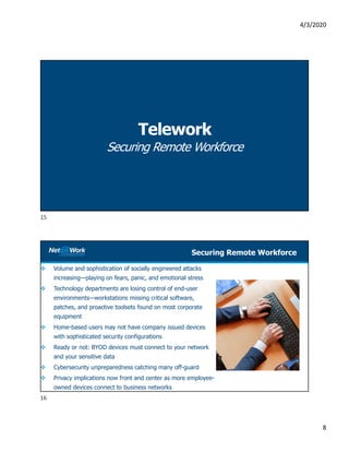 4/3/2020
8
Telework
Securing Remote Workforce
Securing Remote Workforce
 Volume and sophistication of socially engineered attacks
increasing—playing on fears, panic, and emotional stress
 Technology departments are losing control of end-user
environments—workstations missing critical software,
patches, and proactive toolsets found on most corporate
equipment
 Home-based users may not have company issued devices
with sophisticated security configurations
 Ready or not: BYOD devices must connect to your network
and your sensitive data
 Cybersecurity unpreparedness catching many off-guard
 Privacy implications now front and center as more employee-
owned devices connect to business networks
15
16
 