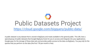 Public Datasets Project
https://cloud.google.com/bigquery/public-data/
A public dataset is any dataset that is stored in BigQuery and made available to the general public. This URL lists a
special group of public datasets that Google BigQuery hosts for you to access and integrate into your applications.
Google pays for the storage of these data sets and provides public access to the data via BigQuery. You pay only for the
queries that you perform on the data (the first 1TB per month is free)
 