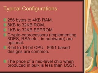 Typical Configurations 256 bytes to 4KB RAM. 8KB to 32KB ROM. 1KB to 32KB EEPROM. Crypto-coprocessors (implementing 3DES, RSA etc., in hardware) are optional. 8-bit to 16-bit CPU.  8051 based designs are common. The price of a mid-level chip when produced in bulk is less than US$1. 