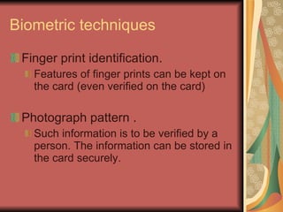 Biometric techniques Finger print identification. Features of finger prints can be kept on the card (even verified on the card) Photograph pattern . Such information is to be verified by a person. The information can be stored in the card securely. 