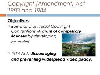 Copyright (Amendment) Act
1983 and 1984
Objectives
 Berne and Universal Copyright
Conventions  grant of compulsory
licenses by developing
countries


1984 Act: discouraging
and preventing widespread video piracy.

 