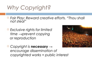 Why Copyright?


Fair Play: Reward creative efforts. “Thou shall
not steal”



Exclusive rights for limited
time →prevent copying
or reproduction



Copyright is necessary →
encourage dissemination of
copyrighted works = public interest

 