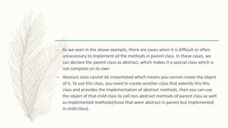 – As we seen in the above example, there are cases when it is difficult or often
unnecessary to implement all the methods in parent class. In these cases, we
can declare the parent class as abstract, which makes it a special class which is
not complete on its own
– Abstract class cannot be instantiated which means you cannot create the object
of it. To use this class, you need to create another class that extends this this
class and provides the implementation of abstract methods, then you can use
the object of that child class to call non-abstract methods of parent class as well
as implemented methods(those that were abstract in parent but implemented
in child class).
 