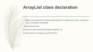 ArrayList class declaration
– public class ArrayList<E> extends AbstractList<E> implements List<E>, RandomA
ccess, Cloneable, Serializable
Default Constructor
ArrayList al=new ArrayList() //default Capacity 10
It will Increases it’s Capacity by (CC*3/2)+1
 