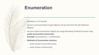 Enumeration
– Introduce in 1.0 version
– we can use Enumeration to get objects one by one from the old collection
Objects.
– we can create enumeration objects by using elements() method of vector class.
public Enumeration elements();
Example Enumeration e = v.elements();
– Methods of Enumeration Interface
– public boolean hasmoreElements();
– public boolean nextElement();
 