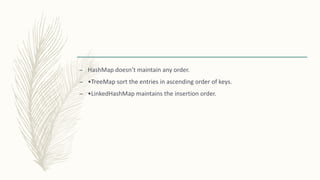 – HashMap doesn’t maintain any order.
– •TreeMap sort the entries in ascending order of keys.
– •LinkedHashMap maintains the insertion order.
 