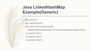 Java LinkedHashMap
Example(Generic)
– import java.util.*;
– class TestCollection14{
– public static void main(String args[]){
LinkedHashMap<Integer,String> hm=new LinkedHashMap<Integer,String>();
– hm.put(100,"Amit");
– hm.put(101,"Vijay");
– hm.put(102,"Rahul");
–
 