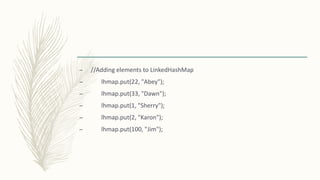 – //Adding elements to LinkedHashMap
– lhmap.put(22, "Abey");
– lhmap.put(33, "Dawn");
– lhmap.put(1, "Sherry");
– lhmap.put(2, "Karon");
– lhmap.put(100, "Jim");
 