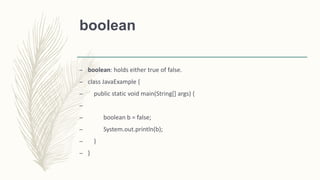 boolean
– boolean: holds either true of false.
– class JavaExample {
– public static void main(String[] args) {
–
– boolean b = false;
– System.out.println(b);
– }
– }
 