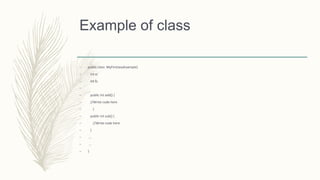 Example of class
– public class MyFirstJavaExample{
– int a;
– int b;
–
– public int add() {
– //Write code here
– }
– public int sub() {
– //Write code here
– }
– ...
– ...
– }
 