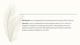 – Distributed: Java is designed for the distributed environment of the internet.
– Dynamic: Java is considered to be more dynamic than C or C++ since it is
designed to adapt to an evolving environment. Java programs can carry
extensive amount of run-time information that can be used to verify and
resolve accesses to objects on run-time.
 