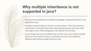 Why multiple inheritance is not
supported in java?
– To reduce the complexity and simplify the language, multiple inheritance is not
supported in java.
– Consider a scenario where A, B and C are three classes. The C class inherits A
and B classes. If A and B classes have same method and you call it from child
class object, there will be ambiguity to call method of A or B class.
– Since compile time errors are better than runtime errors, java renders compile
time error if you inherit 2 classes. So whether you have same method or
different, there will be compile time error now.
 