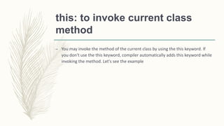 this: to invoke current class
method
– You may invoke the method of the current class by using the this keyword. If
you don't use the this keyword, compiler automatically adds this keyword while
invoking the method. Let's see the example
 