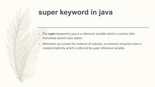 super keyword in java
– The super keyword in java is a reference variable which is used to refer
immediate parent class object.
– Whenever you create the instance of subclass, an instance of parent class is
created implicitly which is referred by super reference variable.
 