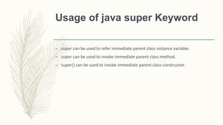 Usage of java super Keyword
– super can be used to refer immediate parent class instance variable.
– super can be used to invoke immediate parent class method.
– super() can be used to invoke immediate parent class constructor.
 