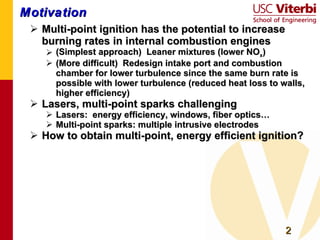 Motivation Multi-point ignition has the potential to increase burning rates in internal combustion engines (Simplest approach)  Leaner mixtures (lower NO x ) (More difficult)  Redesign intake port and combustion chamber for lower turbulence since the same burn rate is possible with lower turbulence (reduced heat loss to walls, higher efficiency) Lasers, multi-point sparks challenging Lasers:  energy efficiency, windows, fiber optics… Multi-point sparks: multiple intrusive electrodes How to obtain multi-point, energy efficient ignition? 