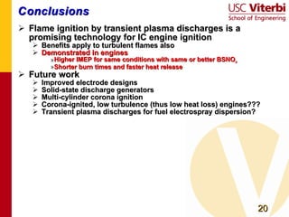 Conclusions Flame ignition by transient plasma discharges is a promising technology for IC engine ignition Benefits apply to turbulent flames also Demonstrated in engines Higher IMEP for same conditions with same or better BSNO x Shorter burn times and faster heat release Future work Improved electrode designs Solid-state discharge generators Multi-cylinder corona ignition Corona-ignited, low turbulence (thus low heat loss) engines??? Transient plasma discharges for fuel electrospray dispersion? 