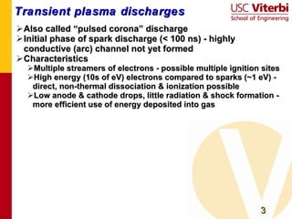 Transient plasma discharges Also called “pulsed corona” discharge Initial phase of spark discharge (< 100 ns) - highly conductive (arc) channel not yet formed Characteristics Multiple streamers of electrons - possible multiple ignition sites High energy (10s of eV) electrons compared to sparks (~1 eV) - direct, non-thermal dissociation & ionization possible Low anode & cathode drops, little radiation & shock formation - more efficient use of energy deposited into gas  