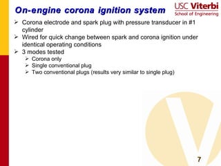 On-engine corona ignition system Corona electrode and spark plug with pressure transducer in #1 cylinder Wired for quick change between spark and corona ignition under identical operating conditions 3 modes tested Corona only Single conventional plug Two conventional plugs (results very similar to single plug) 